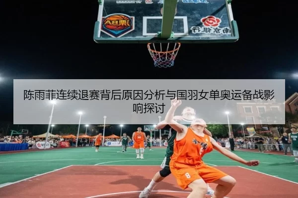 陈雨菲连续退赛背后原因分析与国羽女单奥运备战影响探讨