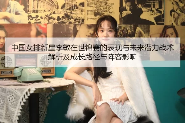 中国女排新星李敏在世锦赛的表现与未来潜力战术解析及成长路径与阵容影响